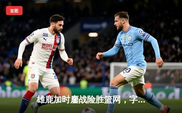 雄鹿加时鏖战险胜篮网，字母哥36+12+5关键封盖锁定胜局