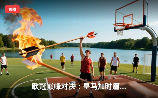 欧冠巅峰对决：皇马加时鏖战3-1力克曼城，本泽马双响锁定决赛席位