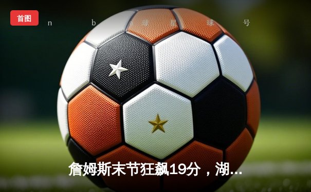 詹姆斯末节狂飙19分，湖人加时险胜勇士锁定季后赛关键席位