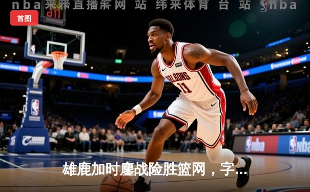 雄鹿加时鏖战险胜篮网，字母哥44分创赛季新高