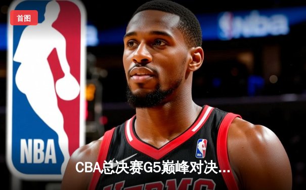 CBA总决赛G5巅峰对决：辽宁本钢加时险胜广东宏远成功卫冕
